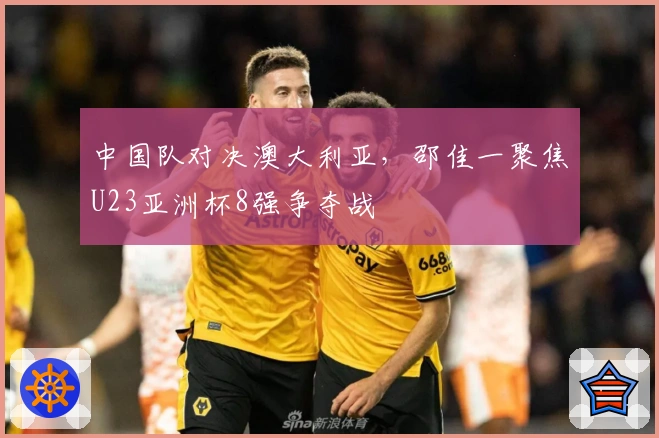 中国队对决澳大利亚，邵佳一聚焦U23亚洲杯8强争夺战