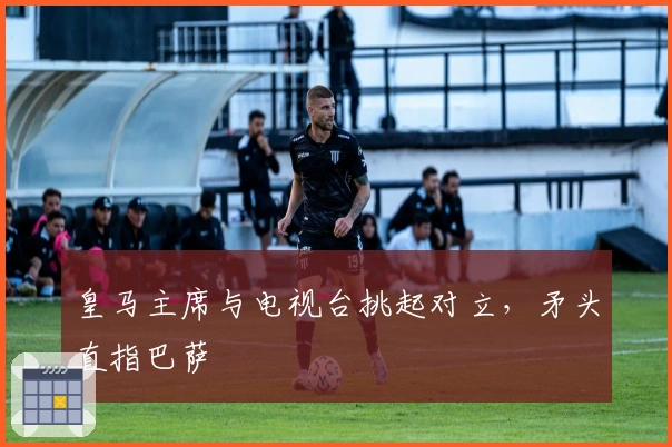 皇马主席与电视台挑起对立，矛头直指巴萨