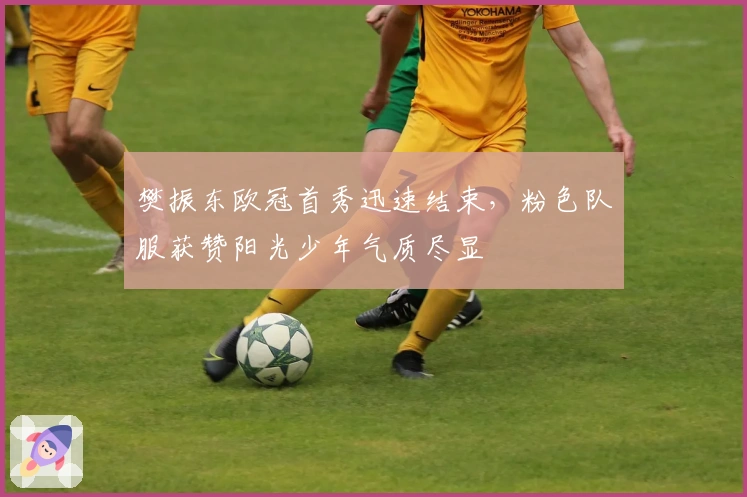 樊振东欧冠首秀迅速结束,粉色队服获赞阳光少年气质尽显