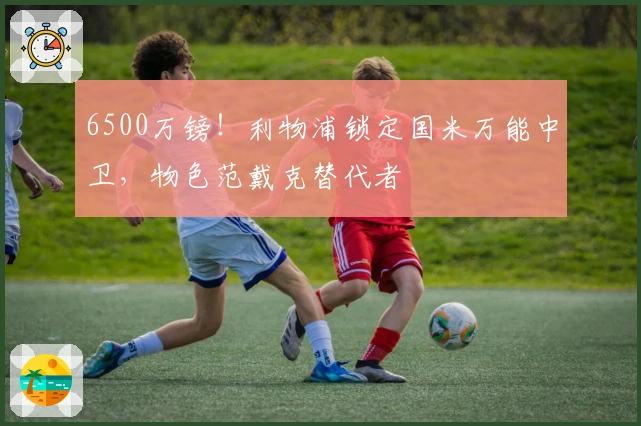 6500万镑!利物浦锁定国米万能中卫,物色范戴克替代者